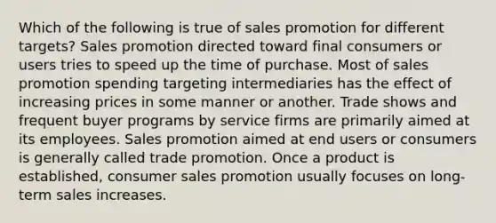 Which of the following is true of sales promotion for different targets? Sales promotion directed toward final consumers or users tries to speed up the time of purchase. Most of sales promotion spending targeting intermediaries has the effect of increasing prices in some manner or another. Trade shows and frequent buyer programs by service firms are primarily aimed at its employees. Sales promotion aimed at end users or consumers is generally called trade promotion. Once a product is established, consumer sales promotion usually focuses on long-term sales increases.