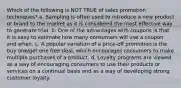 Which of the following is NOT TRUE of sales promotion techniques? a. Sampling is often used to introduce a new product or brand to the market as it is considered the most effective way to generate trial. b. One of the advantages with coupons is that it is easy to estimate how many consumers will use a coupon and when. c. A popular variation of a price-off promotion is the buy one/get one free deal, which encourages consumers to make multiple purchases of a product. d. Loyalty programs are viewed as a way of encouraging consumers to use their products or services on a continual basis and as a way of developing strong customer loyalty.