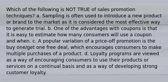 Which of the following is NOT TRUE of sales promotion techniques? a. Sampling is often used to introduce a new product or brand to the market as it is considered the most effective way to generate trial. b. One of the advantages with coupons is that it is easy to estimate how many consumers will use a coupon and when. c. A popular variation of a price-off promotion is the buy one/get one free deal, which encourages consumers to make multiple purchases of a product. d. Loyalty programs are viewed as a way of encouraging consumers to use their products or services on a continual basis and as a way of developing strong customer loyalty.