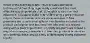 Which of the following is NOT TRUE of sales promotion techniques? A Sampling is generally considered the most effective way to generate trial, although it is also the most expensive. B Coupons make it difficult to offer a price reduction only to those consumers who are price-sensitive. C Free premiums are usually small gifts or merchandise included in the product package or sent to consumers who mail in a request along with a proof of purchase. D Loyalty programs are viewed a way of encouraging consumers to use their products or services on a continual basis and as a way of developing strong customer loyalty.