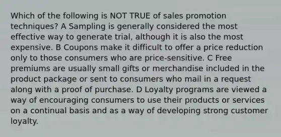 Which of the following is NOT TRUE of sales promotion techniques? A Sampling is generally considered the most effective way to generate trial, although it is also the most expensive. B Coupons make it difficult to offer a price reduction only to those consumers who are price-sensitive. C Free premiums are usually small gifts or merchandise included in the product package or sent to consumers who mail in a request along with a proof of purchase. D Loyalty programs are viewed a way of encouraging consumers to use their products or services on a continual basis and as a way of developing strong customer loyalty.