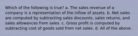 Which of the following is true? a. The sales revenue of a company is a representation of the inflow of assets. b. Net sales are computed by subtracting sales discounts, sales returns, and sales allowances from sales. c. Gross profit is computed by subtracting cost of goods sold from net sales. d. All of the above.