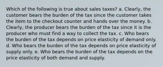 Which of the following is true about sales taxes? a. Clearly, the customer bears the burden of the tax since the customer takes the item to the checkout counter and hands over the money. b. Clearly, the producer bears the burden of the tax since it is the producer who must find a way to collect the tax. c. Who bears the burden of the tax depends on price elasticity of demand only. d. Who bears the burden of the tax depends on price elasticity of supply only. e. Who bears the burden of the tax depends on the price elasticity of both demand and supply.