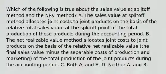 Which of the following is true about the sales value at splitoff method and the NRV​ method? A. The sales value at splitoff method allocates joint costs to joint products on the basis of the relative total sales value at the splitoff point of the total production of these products during the accounting period. B. The net realizable value method allocates joint costs to joint products on the basis of the relative net realizable value​ (the final sales value minus the separable costs of production and​ marketing) of the total production of the joint products during the accounting period. C. Both A. and B. D. Neither A. and B.