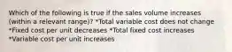 Which of the following is true if the sales volume increases (within a relevant range)? *Total variable cost does not change *Fixed cost per unit decreases *Total fixed cost increases *Variable cost per unit increases