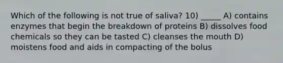 Which of the following is not true of saliva? 10) _____ A) contains enzymes that begin the breakdown of proteins B) dissolves food chemicals so they can be tasted C) cleanses the mouth D) moistens food and aids in compacting of the bolus