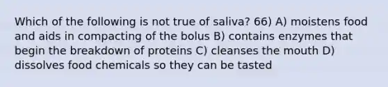 Which of the following is not true of saliva? 66) A) moistens food and aids in compacting of the bolus B) contains enzymes that begin the breakdown of proteins C) cleanses the mouth D) dissolves food chemicals so they can be tasted