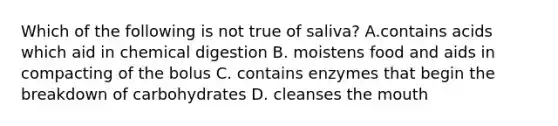 Which of the following is not true of saliva? A.contains acids which aid in chemical digestion B. moistens food and aids in compacting of the bolus C. contains enzymes that begin the breakdown of carbohydrates D. cleanses the mouth