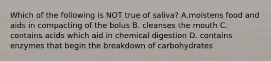 Which of the following is NOT true of saliva? A.moistens food and aids in compacting of the bolus B. cleanses the mouth C. contains acids which aid in chemical digestion D. contains enzymes that begin the breakdown of carbohydrates