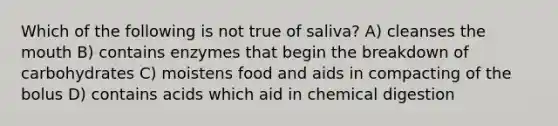 Which of the following is not true of saliva? A) cleanses the mouth B) contains enzymes that begin the breakdown of carbohydrates C) moistens food and aids in compacting of the bolus D) contains acids which aid in chemical digestion