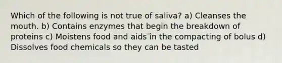 Which of the following is not true of saliva? a) Cleanses the mouth. b) Contains enzymes that begin the breakdown of proteins c) Moistens food and aids in the compacting of bolus d) Dissolves food chemicals so they can be tasted