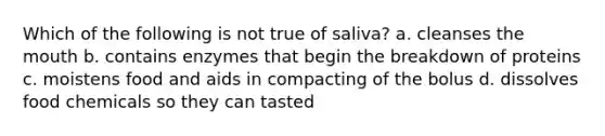 Which of the following is not true of saliva? a. cleanses the mouth b. contains enzymes that begin the breakdown of proteins c. moistens food and aids in compacting of the bolus d. dissolves food chemicals so they can tasted