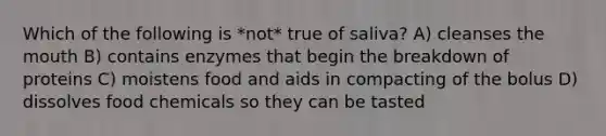 Which of the following is *not* true of saliva? A) cleanses <a href='https://www.questionai.com/knowledge/krBoWYDU6j-the-mouth' class='anchor-knowledge'>the mouth</a> B) contains enzymes that begin the breakdown of proteins C) moistens food and aids in compacting of the bolus D) dissolves food chemicals so they can be tasted