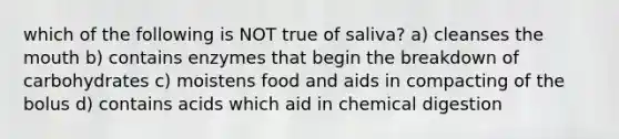 which of the following is NOT true of saliva? a) cleanses the mouth b) contains enzymes that begin the breakdown of carbohydrates c) moistens food and aids in compacting of the bolus d) contains acids which aid in chemical digestion