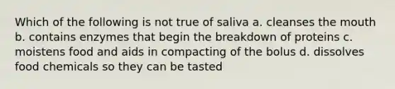 Which of the following is not true of saliva a. cleanses the mouth b. contains enzymes that begin the breakdown of proteins c. moistens food and aids in compacting of the bolus d. dissolves food chemicals so they can be tasted