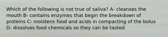 Which of the following is not true of saliva? A- cleanses <a href='https://www.questionai.com/knowledge/krBoWYDU6j-the-mouth' class='anchor-knowledge'>the mouth</a> B- contains enzymes that begin the breakdown of proteins C- moistens food and acids in compacting of the bolus D- dissolves food chemicals so they can be tasted