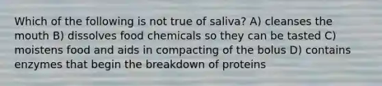 Which of the following is not true of saliva? A) cleanses <a href='https://www.questionai.com/knowledge/krBoWYDU6j-the-mouth' class='anchor-knowledge'>the mouth</a> B) dissolves food chemicals so they can be tasted C) moistens food and aids in compacting of the bolus D) contains enzymes that begin the breakdown of proteins