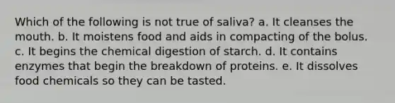 Which of the following is not true of saliva? a. It cleanses the mouth. b. It moistens food and aids in compacting of the bolus. c. It begins the chemical digestion of starch. d. It contains enzymes that begin the breakdown of proteins. e. It dissolves food chemicals so they can be tasted.