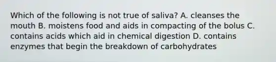 Which of the following is not true of saliva? A. cleanses the mouth B. moistens food and aids in compacting of the bolus C. contains acids which aid in chemical digestion D. contains enzymes that begin the breakdown of carbohydrates