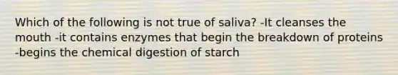 Which of the following is not true of saliva? -It cleanses the mouth -it contains enzymes that begin the breakdown of proteins -begins the chemical digestion of starch