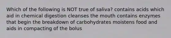 Which of the following is NOT true of saliva? contains acids which aid in chemical digestion cleanses the mouth contains enzymes that begin the breakdown of carbohydrates moistens food and aids in compacting of the bolus