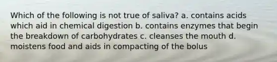 Which of the following is not true of saliva? a. contains acids which aid in chemical digestion b. contains enzymes that begin the breakdown of carbohydrates c. cleanses the mouth d. moistens food and aids in compacting of the bolus