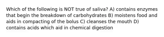 Which of the following is NOT true of saliva? A) contains enzymes that begin the breakdown of carbohydrates B) moistens food and aids in compacting of the bolus C) cleanses the mouth D) contains acids which aid in chemical digestion