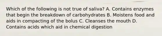 Which of the following is not true of saliva? A. Contains enzymes that begin the breakdown of carbohydrates B. Moistens food and aids in compacting of the bolus C. Cleanses the mouth D. Contains acids which aid in chemical digestion