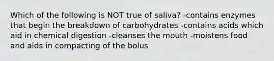 Which of the following is NOT true of saliva? -contains enzymes that begin the breakdown of carbohydrates -contains acids which aid in chemical digestion -cleanses the mouth -moistens food and aids in compacting of the bolus