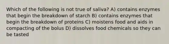 Which of the following is not true of saliva? A) contains enzymes that begin the breakdown of starch B) contains enzymes that begin the breakdown of proteins C) moistens food and aids in compacting of the bolus D) dissolves food chemicals so they can be tasted