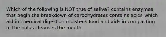 Which of the following is NOT true of saliva? contains enzymes that begin the breakdown of carbohydrates contains acids which aid in chemical digestion moistens food and aids in compacting of the bolus cleanses the mouth