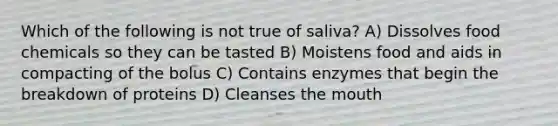 Which of the following is not true of saliva? A) Dissolves food chemicals so they can be tasted B) Moistens food and aids in compacting of the bolus C) Contains enzymes that begin the breakdown of proteins D) Cleanses <a href='https://www.questionai.com/knowledge/krBoWYDU6j-the-mouth' class='anchor-knowledge'>the mouth</a>