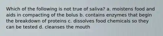 Which of the following is not true of saliva? a. moistens food and aids in compacting of the bolus b. contains enzymes that begin the breakdown of proteins c. dissolves food chemicals so they can be tested d. cleanses the mouth