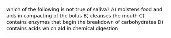 which of the following is not true of saliva? A) moistens food and aids in compacting of the bolus B) cleanses the mouth C) contains enzymes that begin the breakdown of carbohydrates D) contains acids which aid in chemical digestion