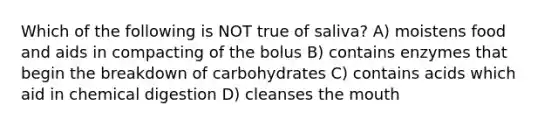 Which of the following is NOT true of saliva? A) moistens food and aids in compacting of the bolus B) contains enzymes that begin the breakdown of carbohydrates C) contains acids which aid in chemical digestion D) cleanses the mouth