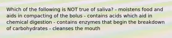 Which of the following is NOT true of saliva? - moistens food and aids in compacting of the bolus - contains acids which aid in chemical digestion - contains enzymes that begin the breakdown of carbohydrates - cleanses <a href='https://www.questionai.com/knowledge/krBoWYDU6j-the-mouth' class='anchor-knowledge'>the mouth</a>