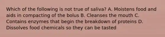 Which of the following is not true of saliva? A. Moistens food and aids in compacting of the bolus B. Cleanses the mouth C. Contains enzymes that begin the breakdown of proteins D. Dissolves food chemicals so they can be tasted