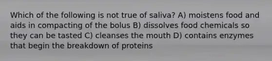 Which of the following is not true of saliva? A) moistens food and aids in compacting of the bolus B) dissolves food chemicals so they can be tasted C) cleanses the mouth D) contains enzymes that begin the breakdown of proteins