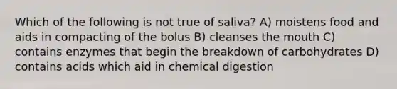 Which of the following is not true of saliva? A) moistens food and aids in compacting of the bolus B) cleanses the mouth C) contains enzymes that begin the breakdown of carbohydrates D) contains acids which aid in chemical digestion