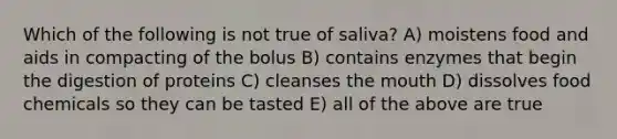 Which of the following is not true of saliva? A) moistens food and aids in compacting of the bolus B) contains enzymes that begin the digestion of proteins C) cleanses the mouth D) dissolves food chemicals so they can be tasted E) all of the above are true