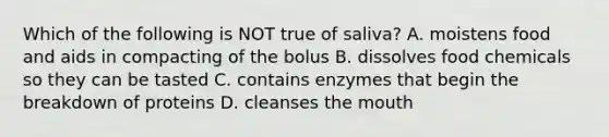 Which of the following is NOT true of saliva? A. moistens food and aids in compacting of the bolus B. dissolves food chemicals so they can be tasted C. contains enzymes that begin the breakdown of proteins D. cleanses the mouth