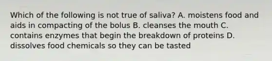 Which of the following is not true of saliva? A. moistens food and aids in compacting of the bolus B. cleanses the mouth C. contains enzymes that begin the breakdown of proteins D. dissolves food chemicals so they can be tasted