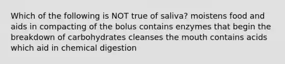 Which of the following is NOT true of saliva? moistens food and aids in compacting of the bolus contains enzymes that begin the breakdown of carbohydrates cleanses the mouth contains acids which aid in chemical digestion