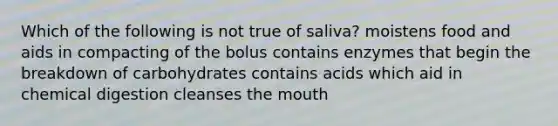 Which of the following is not true of saliva? moistens food and aids in compacting of the bolus contains enzymes that begin the breakdown of carbohydrates contains acids which aid in chemical digestion cleanses the mouth