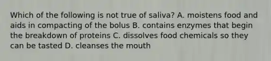 Which of the following is not true of saliva? A. moistens food and aids in compacting of the bolus B. contains enzymes that begin the breakdown of proteins C. dissolves food chemicals so they can be tasted D. cleanses the mouth