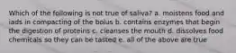 Which of the following is not true of saliva? a. moistens food and iads in compacting of the bolus b. contains enzymes that begin the digestion of proteins c. cleanses the mouth d. dissolves food chemicals so they can be tasted e. all of the above are true