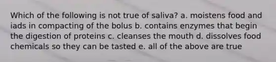 Which of the following is not true of saliva? a. moistens food and iads in compacting of the bolus b. contains enzymes that begin the digestion of proteins c. cleanses the mouth d. dissolves food chemicals so they can be tasted e. all of the above are true