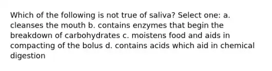 Which of the following is not true of saliva? Select one: a. cleanses <a href='https://www.questionai.com/knowledge/krBoWYDU6j-the-mouth' class='anchor-knowledge'>the mouth</a> b. contains enzymes that begin the breakdown of carbohydrates c. moistens food and aids in compacting of the bolus d. contains acids which aid in chemical digestion