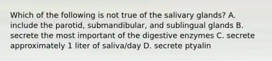 Which of the following is not true of the salivary glands? A. include the parotid, submandibular, and sublingual glands B. secrete the most important of the digestive enzymes C. secrete approximately 1 liter of saliva/day D. secrete ptyalin