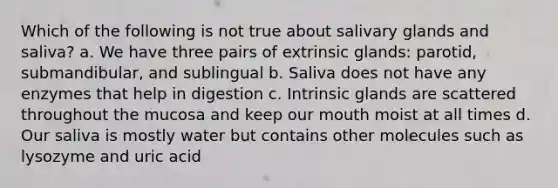 Which of the following is not true about salivary glands and saliva? a. We have three pairs of extrinsic glands: parotid, submandibular, and sublingual b. Saliva does not have any enzymes that help in digestion c. Intrinsic glands are scattered throughout the mucosa and keep our mouth moist at all times d. Our saliva is mostly water but contains other molecules such as lysozyme and uric acid